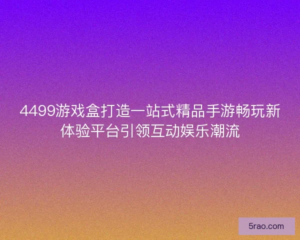 4499游戏盒打造一站式精品手游畅玩新体验平台引领互动娱乐潮流
