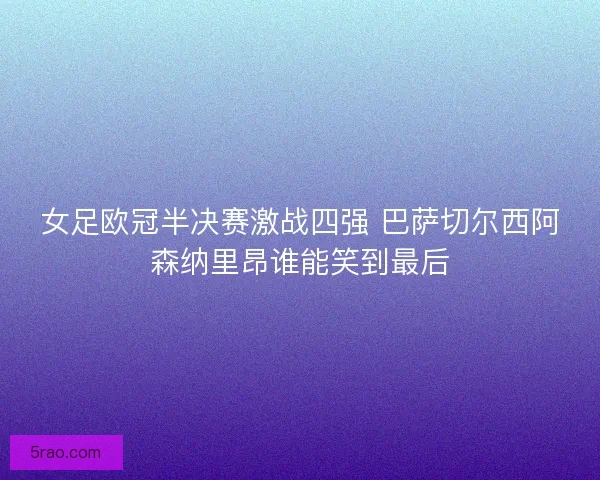 女足欧冠半决赛激战四强 巴萨切尔西阿森纳里昂谁能笑到最后