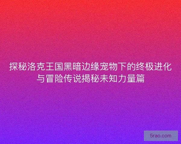 探秘洛克王国黑暗边缘宠物下的终极进化与冒险传说揭秘未知力量篇