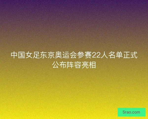 中国女足东京奥运会参赛22人名单正式公布阵容亮相