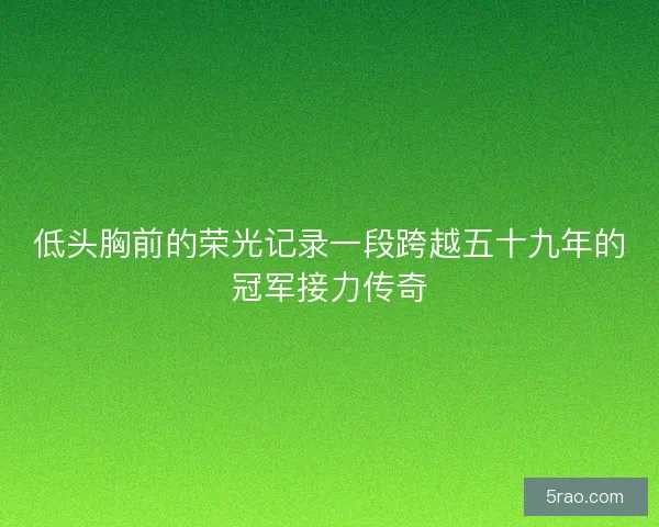 低头胸前的荣光记录一段跨越五十九年的冠军接力传奇