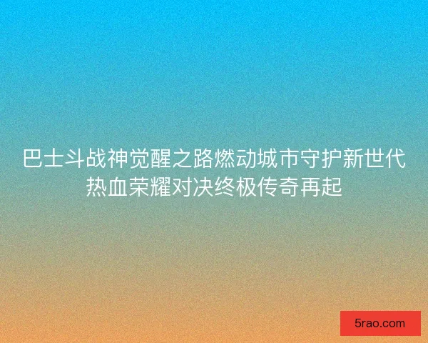 巴士斗战神觉醒之路燃动城市守护新世代热血荣耀对决终极传奇再起