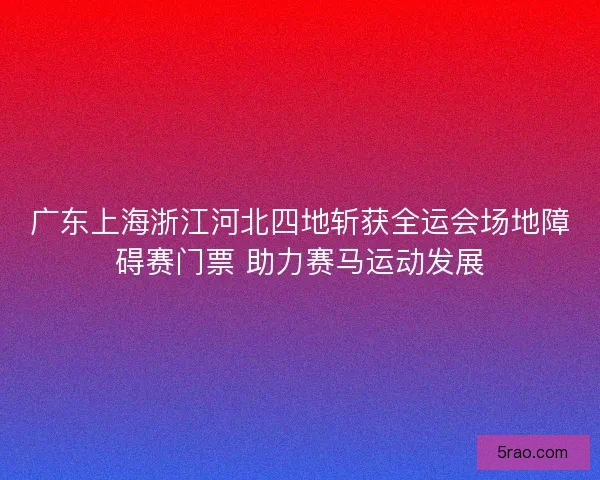 广东上海浙江河北四地斩获全运会场地障碍赛门票 助力赛马运动发展